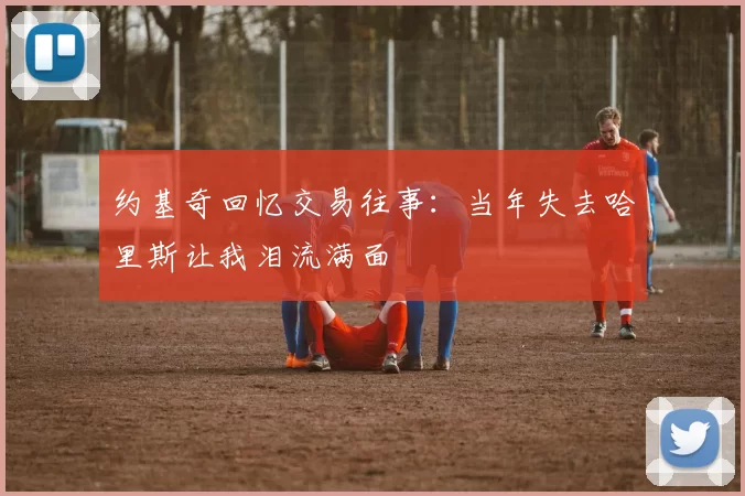 约基奇回忆交易往事：当年失去哈里斯让我泪流满面