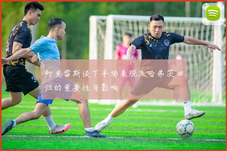 约克雷斯谈下半场表现及哈弗茨回归的重要性与影响
