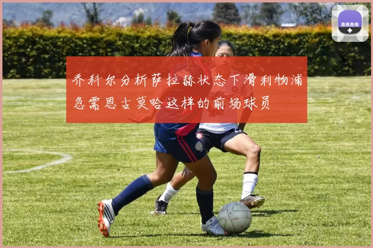 乔科尔分析萨拉赫状态下滑利物浦急需恩古莫哈这样的前场球员
