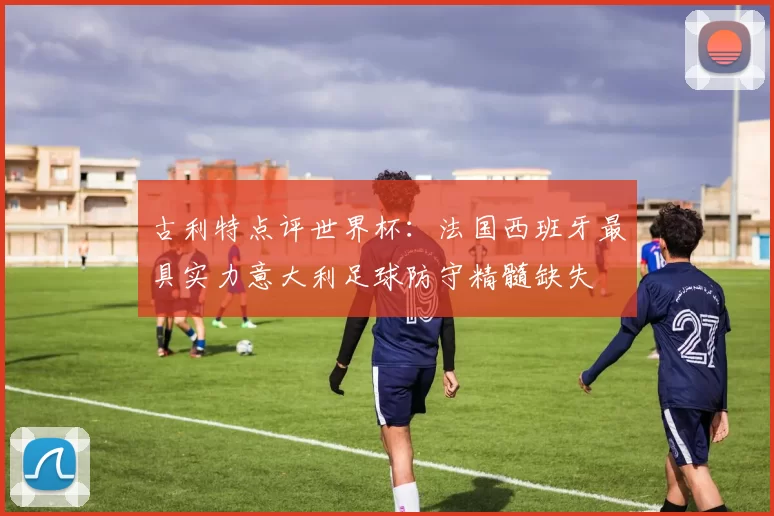 古利特点评世界杯：法国西班牙最具实力意大利足球防守精髓缺失