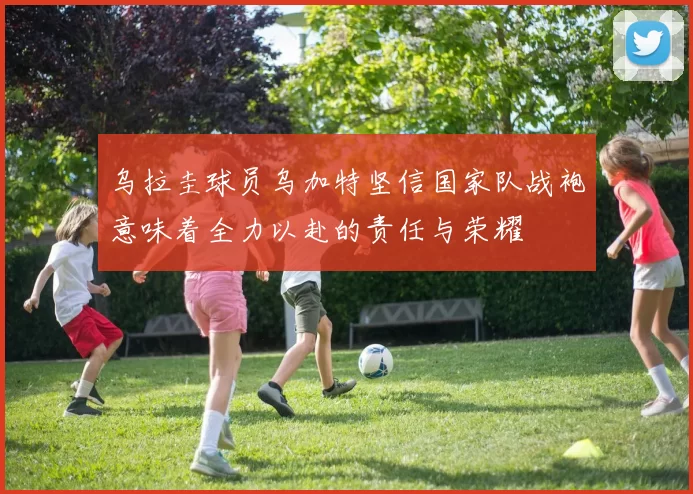 乌拉圭球员乌加特坚信国家队战袍意味着全力以赴的责任与荣耀