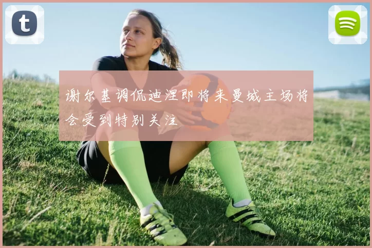 谢尔基调侃迪涅即将来曼城主场将会受到特别关注