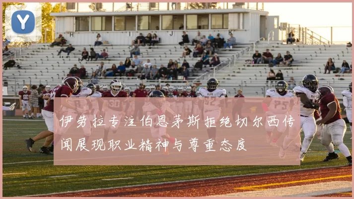 伊劳拉专注伯恩茅斯拒绝切尔西传闻展现职业精神与尊重态度