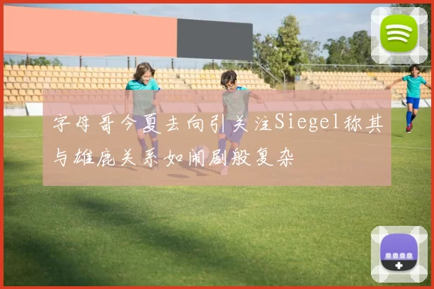字母哥今夏去向引关注Siegel称其与雄鹿关系如闹剧般复杂