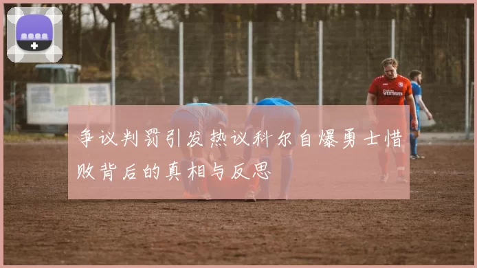 争议判罚引发热议科尔自爆勇士惜败背后的真相与反思