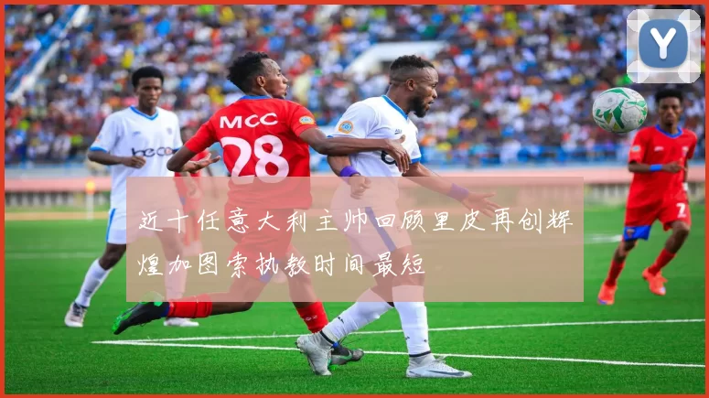 近十任意大利主帅回顾里皮再创辉煌加图索执教时间最短