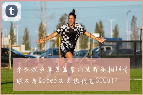 李弘权分享男篮集训装备亮相14号球衣与Kobe5及文班代言GTCut4