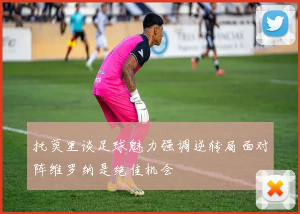 托莫里谈足球魅力强调逆转局面对阵维罗纳是绝佳机会