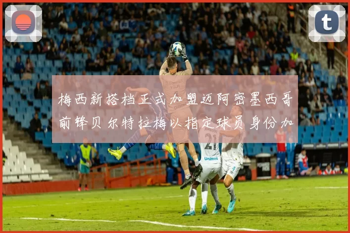 梅西新搭档正式加盟迈阿密墨西哥前锋贝尔特拉梅以指定球员身份加盟