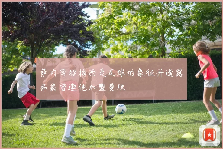 萨内蒂称梅西是足球的象征并透露弗爵曾邀他加盟曼联