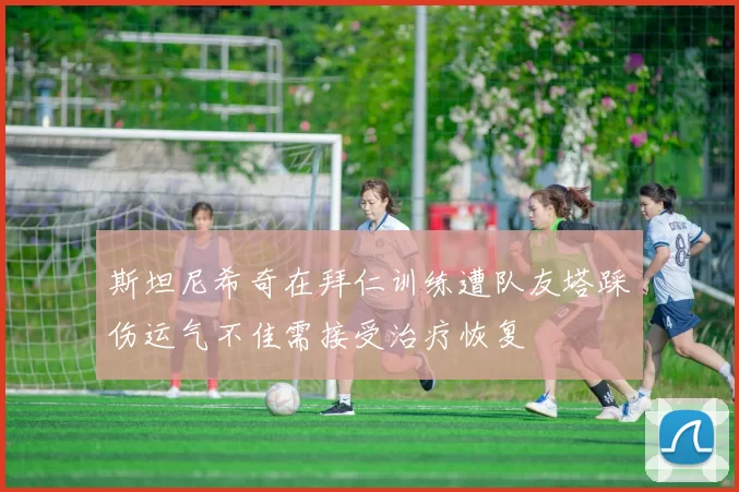 斯坦尼希奇在拜仁训练遭队友塔踩伤运气不佳需接受治疗恢复