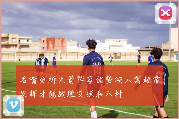 名嘴分析火箭阵容优势湖人需超常发挥才能战胜艾顿和八村