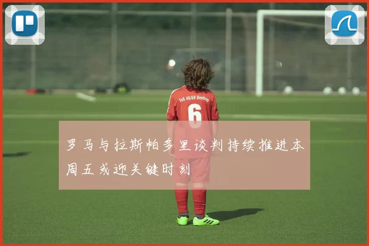 罗马与拉斯帕多里谈判持续推进本周五或迎关键时刻