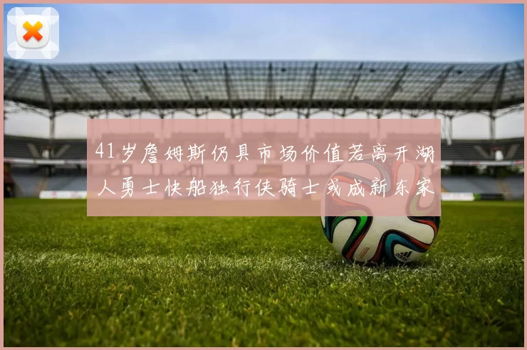 41岁詹姆斯仍具市场价值若离开湖人勇士快船独行侠骑士或成新东家